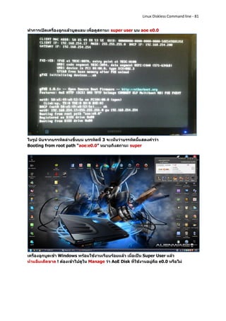 Linux Diskless Command line - 81


ทาการเปิดเครื่องลูกแล้วบูตแลน เพื่อดูสถานะ super user บน aoe e0.0




ในรูป นับจากบรรทัดล่างขึ้นบน บรรทัดที่ 3 จะเห็นว่าบรรทัดนี้แสดงคาว่า
Booting from root path “aoe:e0.0” หมายถึงสถานะ super




เครื่องลูกบูตเข้า Windows พร้อมใช้งานเรียบร้อยแล้ว เมื่อเป็น Super User แล้ว
ห้ามลืมเด็ดขาด ! ต้องเข้าไปดูใน Manage ว่า AoE Disk ที่ใช้งานอยู่คือ e0.0 หรือไม่
 