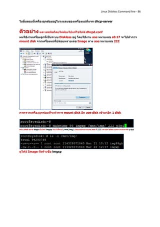 Linux Diskless Command line - 86


ในขั้นตอนนี้เครื่องลูกต้องอยู่ในวงแลนของเครื่องแม่ที่แจก dhcp-server


ตัวอย่าง และเทคนิดโดยไม่ต้องไปแก้ไขไฟล์ dhcpd.conf
ผมใช้งานเครื่องลูกที่เป็นระบบ Diskless อยู่ โดยใช้งาน aoe หมายเลข e0.17 จะไปทาการ
mount disk จากเครื่องแม่ที่ปล่อยหลายเลข Image ทาง aoe หมายเลข 222




ภาพจากเครื่องลูกก่อนที่จะทาการ mount disk อีก aoe disk เข้ามาอีก 1 disk




สร้าง disk ขนาด 99gb ชื่อไฟล์ imgxp เก็บไว้ที่พาธ์ /mnt/img/ ปล่อยออกหมายเลข aoe ที่ 222 และแชร์ disk ออกทางแลนการ์ด p3p1




ดูไฟล์ Image ที่สร้างชื่อ imgxp
 