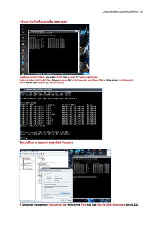 Linux Diskless Command line - 87


กลับมาต่อที่เครื่องลูกเพื่อ aoe scan




ในรูปตัวอย่างจะเห็นว่าใช้คาสั่ง aoe scan แล้วไม่มี Disk หมายเลข 222 ออกมาแสดงโชว์เลย
ไม่ต้องกังวลเมื่อท่านมั่นใจแล้วว่าได้ส่ง Image หมายเลข 222 มาที่เครื่องลูกแล้ว และเครื่องลูกก็ใช้งาน dhcp-server จากเครื่องแม่แล้ว
ทาการ mount disk หมายเลข 222 โดยตรงเลยครับ




ในรูปเป็นการ mount aoe disk โดยตรง




ที่ Computer Management ในช่องด้านขวามือ –Disk drives ก็จะมี AoE Disk ขึ้นมาโชว์อีกตัว คือหมายเลข AoE e0.222
 