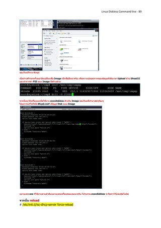 Linux Diskless Command line - 89




ของใหม่ก็จะมาดังรูป

เมื่อทาเสร็จทุกครั้งอย่าลืมเปลี่ยนชื่อ Image เป็นชื่ออื่นน่ะครับ เพื่อความปลอดภาพของข้อมูลที่เสียเวลา Upload ด้วย Ghost32
และทาการฆ่า PID ของ Image ที่สร้างด้วย




จากนั้นมาที่เครื่องแม่เพื่อใช้งาน execdiskless สาหรับ Image ของใหม่ที่ทามาสดๆร้อนๆ
โดยการแก้ไขไฟล์ dhcpd.conf เพื่อบูต Disk แบบ Image




หมายเลข aoe ก็ใช้งานตามลาดับหมายเลขเครื่องคอมเลยนะครับ โปรแกรม execdiskless จะจัดการให้เองอัตโนมัต


จากนั้น reload
# /etc/init.d/isc-dhcp-server force-reload
 