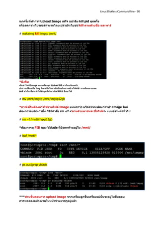 Linux Diskless Command line - 90


ทุกครั้งที่ทาการ Upload Image เสร็จ อย่าลืม kill pid ทุกครั้ง
เพื่อลดภาวะโปรเซสทางานโดยเปล่าประโยชน์ kill ตามด้วยชื่อ และพาธ์

# makeimg kill imgxp /mnt/




*บังคับ
เมื่อทาไฟล์ Image และเครื่องลูก Upload OS มาเรียบร้อยแล้ว
ทาการเปลี่ยนชื่อ Img ที่พาธ์นั้นใหม่ เพื่อป้องกันการสร้างไฟล์ซ้า รวมถึงหมายเลข
AoE ซ้ากัน ซึ่งจะทาให้ข้อมูลที่ทามาเกิด NULL ขึ้นมาได้


# mv /mnt/imgxp /mnt/imgxp12gb

*กรณีที่ไม่ต้องการใช้งานไฟล์ Image แบบถาวร หรืออาจจะต้องการทา Image ใหม่
ต้องการลบตัวเก่าทิ้ง ก็ใช้คาสั่ง rm -rf <ตามด้วยพาธ์และชื่อไฟล์> แบบธรรมดาทั่วไป

# rm -rf /mnt/imgxp12gb

*ต้องการดู PID ของ Vblade ที่ยังตกค้างอยู่ใน /mnt/

# lsof /mnt/*




# ps aux|grep vblade




***ส่วนขั้นตอนการ upload image จากเครื่องลูกขึ้นเครื่องแม่นั้นจะอยู่ในขั้นตอน
การทดลองอย่างง่ายในหน้าช่วงแรกๆอยู่แล้ว
 