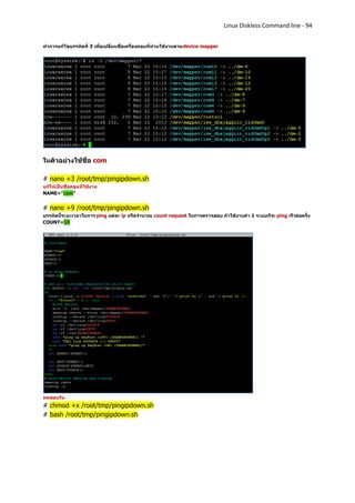 Linux Diskless Command line - 94


ทาการแก้ไขบรรทัดที่ 3 เพื่อเปลี่ยนชื่อเครื่องคอมที่ท่านใช้งานตาม device mapper




ในตัวอย่างใช้ชื่อ com

# nano +3 /root/tmp/pingipdown.sh
แก้ให้เป็นชื่อคอมที่ใช้งาน
NAME="com"


# nano +9 /root/tmp/pingipdown.sh
บรรทัดนี้ระยะเวลาในการ ping แต่ละ ip หรือจานวณ count request ในการตรวจสอบ ถ้าใช้งานค่า 1 ระบบก็จะ ping เร็วต่อครั้ง
COUNT=10




ทดสอบรัน
# chmod +x /root/tmp/pingipdown.sh
# bash /root/tmp/pingipdown.sh
 