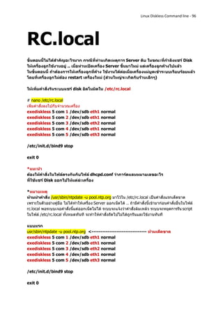 Linux Diskless Command line - 96




RC.local
ขั้นตอนนี้ไม่ได้สาคัญอะไรมาก กรณีที่ท่านเกิดเหตุการ Server ดับ ในขณะที่กาลังแชร์ Disk
ให้เครื่องลูกใช้งานอยู่ .. เมื่อท่านเปิดเครื่อง Server ขึ้นมาใหม่ แต่เครื่องลูกค้างไปแล้ว
ในขั้นตอนนี้ ถ้าต้องการให้เครื่องลูกที่ค้าง ใช้งานได้ต่อเมื่อเครื่องแม่บูตเข้าระบบเรียบร้อยแล้ว
โดยที่เครื่องลูกไม่ต้อง restart เครื่องใหม่ (ส่วนใหญ่จะเกิดกับร้านเล็กๆ)

ให้เพิ่มคาสั่งรันระบบแชร์ disk อัตโนมัตใน /etc/rc.local

# nano /etc/rc.local
เพิ่มคาสั่งลงไปกับจานวณเครื่อง
exediskless 5 com 1 /dev/sdb eth1 normal
exediskless 5 com 2 /dev/sdb eth1 normal
exediskless 5 com 3 /dev/sdb eth2 normal
exediskless 5 com 4 /dev/sdb eth1 normal
exediskless 5 com 5 /dev/sdb eth3 normal

/etc/init.d/bind9 stop

exit 0

*แนะนา
ต้องให้คาสั่งในไฟล์ตรงกันกับไฟล์ dhcpd.conf ว่าการ์ดแลนหมายเลขอะไร
ที่ใช้แชร์ Disk ออกไปให้แต่ล่ะเครื่อง

*หมายเหตุ
ห้ามนาคาสั่ง /usr/sbin/ntpdate -u pool.ntp.org มาไว้ใน /etc/rc.local เป็นคาสั่งแรกเด็ดขาด
เพราะในตัวอย่างคู่มือ ไม่ได้ทาให้เครื่อง Server ออกเน็ตได้ .. ถ้ามีคาสั่งนี้เข้ามาก่อนคาสั่งอื่นในไฟล์
rc.local พอระบบเจอคาสั่งนี้แต่ออกเน็ตไม่ได้ ระบบจะแจ้งว่าคาสั่งล้มเหล้ว ระบบจะหยุดการรัน script
ในไฟล์ /etc/rc.local ทั้งหมดทันที จะทาให้คาสั่งถัดไปไม่ได้ถูกรันและใช้งานทันที

แบบแรก
usr/sbin/ntpdate -u pool.ntp.org <------------------------------- ห้ามเด็ดขาด
exediskless 5 com 1 /dev/sdb eth1 normal
exediskless 5 com 2 /dev/sdb eth1 normal
exediskless 5 com 3 /dev/sdb eth2 normal
exediskless 5 com 4 /dev/sdb eth1 normal
exediskless 5 com 5 /dev/sdb eth3 normal

/etc/init.d/bind9 stop

exit 0
 