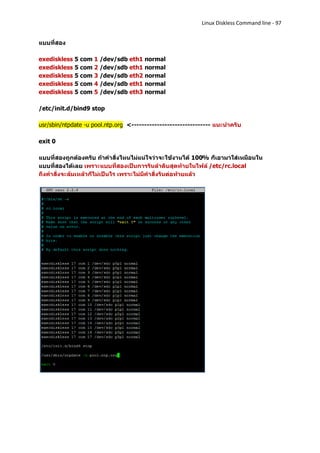 Linux Diskless Command line - 97


แบบที่สอง

exediskless 5 com 1 /dev/sdb eth1 normal
exediskless 5 com 2 /dev/sdb eth1 normal
exediskless 5 com 3 /dev/sdb eth2 normal
exediskless 5 com 4 /dev/sdb eth1 normal
exediskless 5 com 5 /dev/sdb eth3 normal

/etc/init.d/bind9 stop

usr/sbin/ntpdate -u pool.ntp.org <------------------------------- แนะนาครับ

exit 0

แบบที่สองถูกต้องครับ ถ้าคาสั่งไหนไม่แน่ใจว่าจะใช้งานได้ 100% ก็เอามาใส่เหมือนใน
แบบที่สองได้เลย เพราะแบบที่สองเป็นการรันลาดับสุดท้ายในไฟล์ /etc/rc.local
ถึงคาสั่งจะล้มเหล้วก็ไม่เป็นไร เพราะไม่มีคาสั่งรันต่อท้ายแล้ว
 