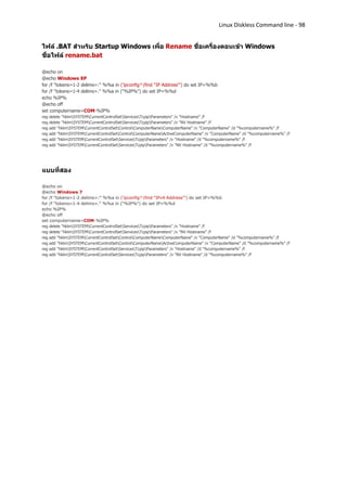 Linux Diskless Command line - 98


ไฟล์ .BAT สาหรับ Startup Windows เพื่อ Rename ชื่อเครื่องตอนเข้า Windows
ชื่อไฟล์ rename.bat

@echo on
@echo Windows XP
for /f "tokens=1-2 delims=:" %%a in ('ipconfig^|find "IP Address"') do set IP=%%b
for /f "tokens=1-4 delims=." %%a in ("%IP%") do set IP=%%d
echo %IP%
@echo off
set computername=COM-%IP%
reg   delete "hklmSYSTEMCurrentControlSetServicesTcpipParameters" /v "Hostname" /f
reg   delete "hklmSYSTEMCurrentControlSetServicesTcpipParameters" /v "NV Hostname" /f
reg   add "hklmSYSTEMCurrentControlSetControlComputerNameComputerName" /v "ComputerName" /d "%computername%" /f
reg   add "hklmSYSTEMCurrentControlSetControlComputerNameActiveComputerName" /v "ComputerName" /d "%computername%" /f
reg   add "hklmSYSTEMCurrentControlSetServicesTcpipParameters" /v "Hostname" /d "%computername%" /f
reg   add "hklmSYSTEMCurrentControlSetServicesTcpipParameters" /v "NV Hostname" /d "%computername%" /f




แบบที่สอง

@echo on
@echo Windows 7
for /f "tokens=1-2 delims=:" %%a in ('ipconfig^|find "IPv4 Address"') do set IP=%%b
for /f "tokens=1-4 delims=." %%a in ("%IP%") do set IP=%%d
echo %IP%
@echo off
set computername=COM-%IP%
reg delete "hklmSYSTEMCurrentControlSetServicesTcpipParameters" /v "Hostname" /f
reg delete "hklmSYSTEMCurrentControlSetServicesTcpipParameters" /v "NV Hostname" /f
reg add "hklmSYSTEMCurrentControlSetControlComputerNameComputerName" /v "ComputerName" /d "%computername%" /f
reg add "hklmSYSTEMCurrentControlSetControlComputerNameActiveComputerName" /v "ComputerName" /d "%computername%" /f
reg add "hklmSYSTEMCurrentControlSetServicesTcpipParameters" /v "Hostname" /d "%computername%" /f
reg add "hklmSYSTEMCurrentControlSetServicesTcpipParameters" /v "NV Hostname" /d "%computername%" /f
 