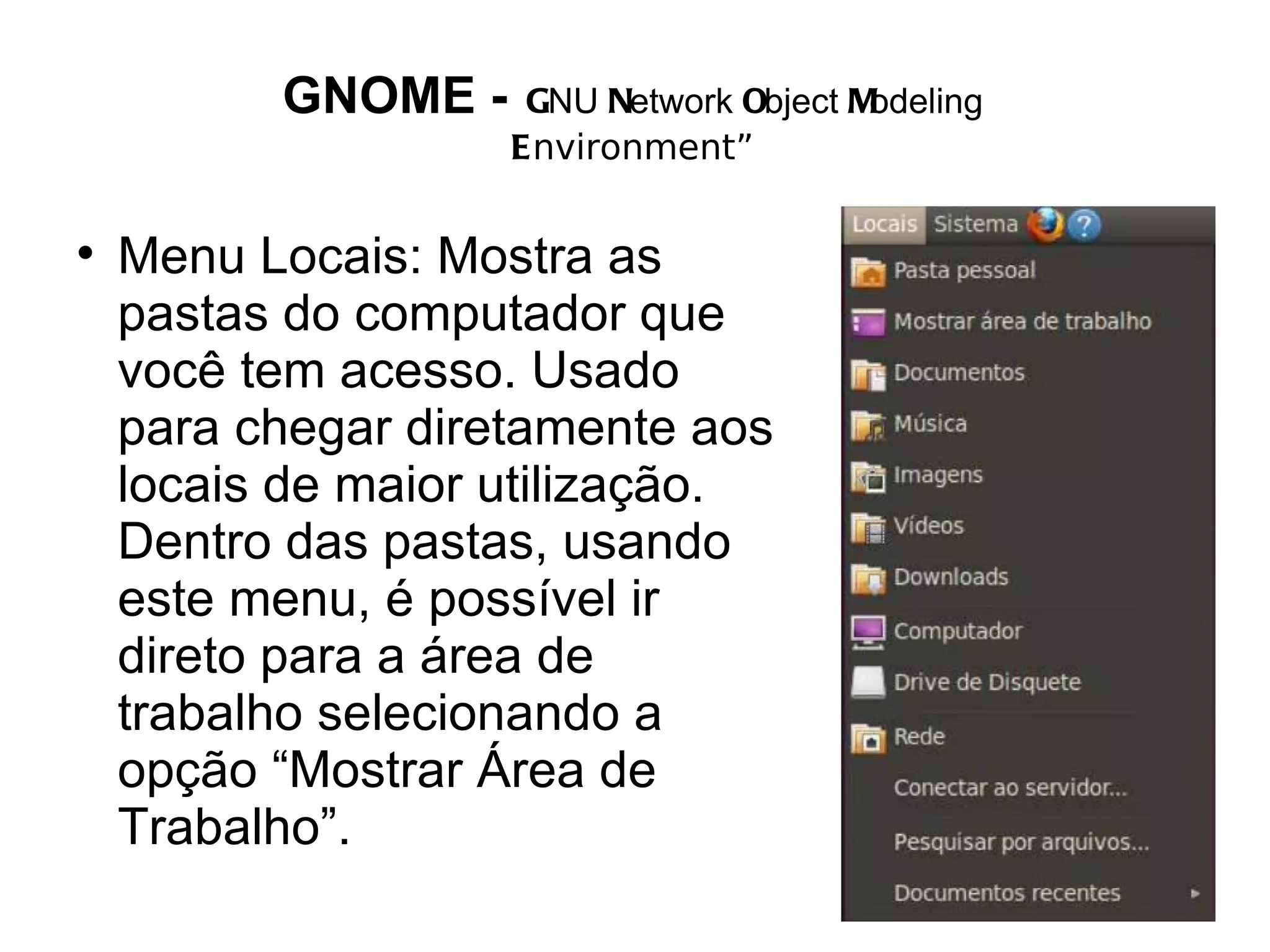 GNOME -    GNU Network Object Modeling
                    Environment”


    Menu Locais: Mostra as
    pastas do computador que
    você tem acesso. Usado
    para chegar diretamente aos
    locais de maior utilização.
    Dentro das pastas, usando
    este menu, é possível ir
    direto para a área de
    trabalho selecionando a
    opção “Mostrar Área de
    Trabalho”.
 