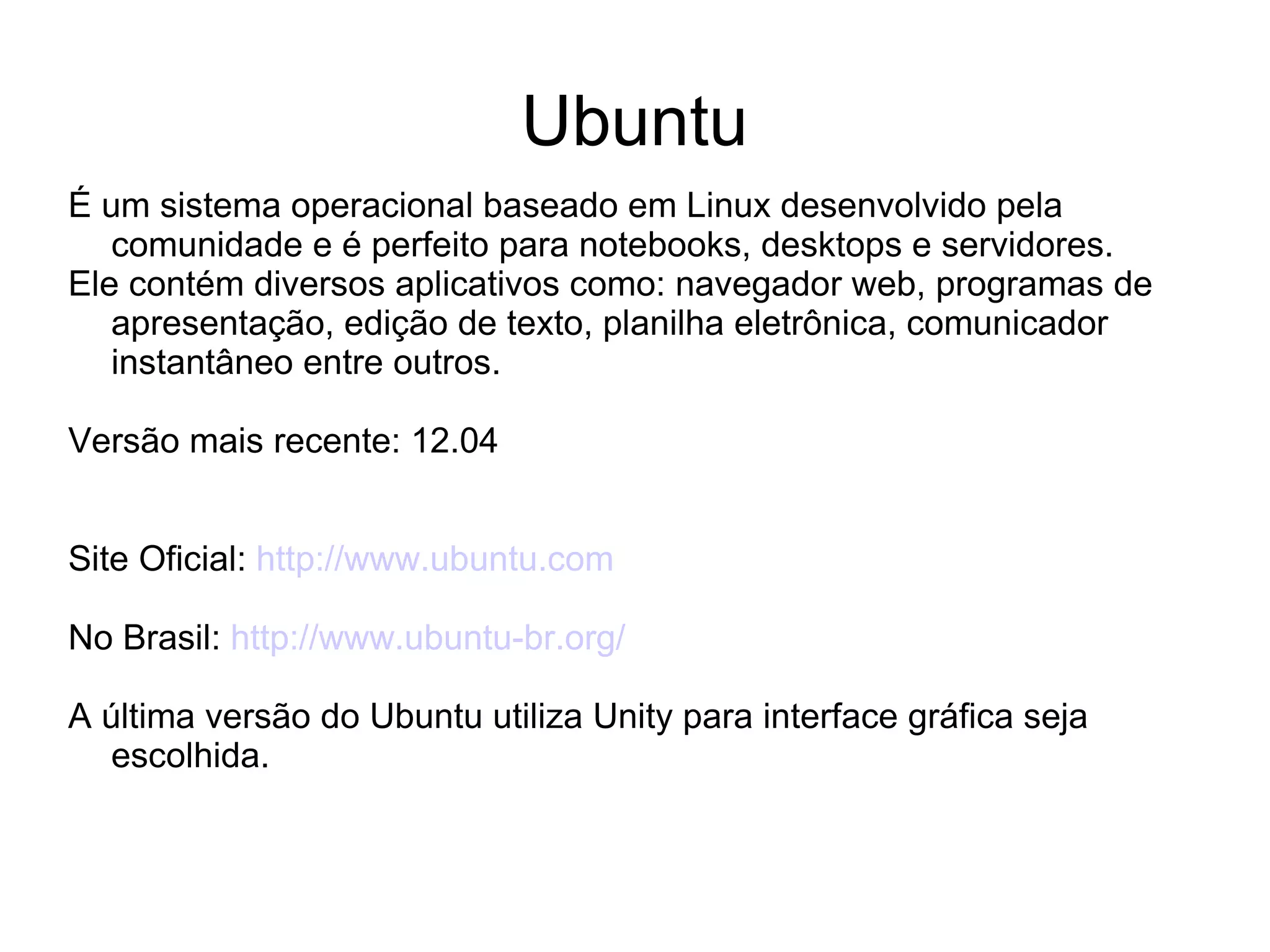 Ubuntu
É um sistema operacional baseado em Linux desenvolvido pela
   comunidade e é perfeito para notebooks, desktops e servidores.
Ele contém diversos aplicativos como: navegador web, programas de
   apresentação, edição de texto, planilha eletrônica, comunicador
   instantâneo entre outros.

Versão mais recente: 12.04


Site Oficial: http://www.ubuntu.com

No Brasil: http://www.ubuntu-br.org/

A última versão do Ubuntu utiliza Unity para interface gráfica seja
  escolhida.
 
