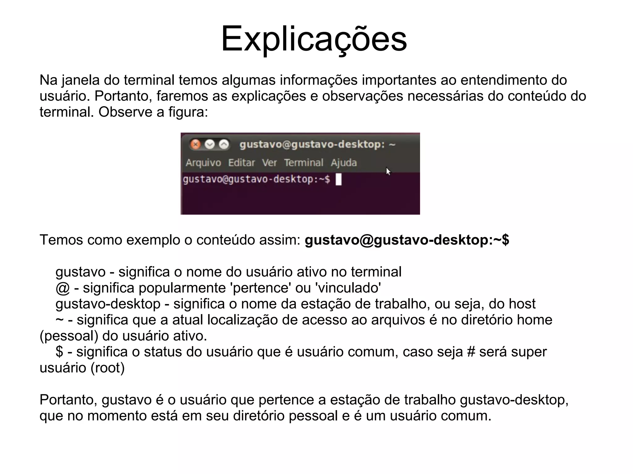 Explicações
Na janela do terminal temos algumas informações importantes ao entendimento do
usuário. Portanto, faremos as explicações e observações necessárias do conteúdo do
terminal. Observe a figura:




Temos como exemplo o conteúdo assim: gustavo@gustavo-desktop:~$

  gustavo - significa o nome do usuário ativo no terminal
  @ - significa popularmente 'pertence' ou 'vinculado'
  gustavo-desktop - significa o nome da estação de trabalho, ou seja, do host
  ~ - significa que a atual localização de acesso ao arquivos é no diretório home
(pessoal) do usuário ativo.
  $ - significa o status do usuário que é usuário comum, caso seja # será super
usuário (root)

Portanto, gustavo é o usuário que pertence a estação de trabalho gustavo-desktop,
que no momento está em seu diretório pessoal e é um usuário comum.
 