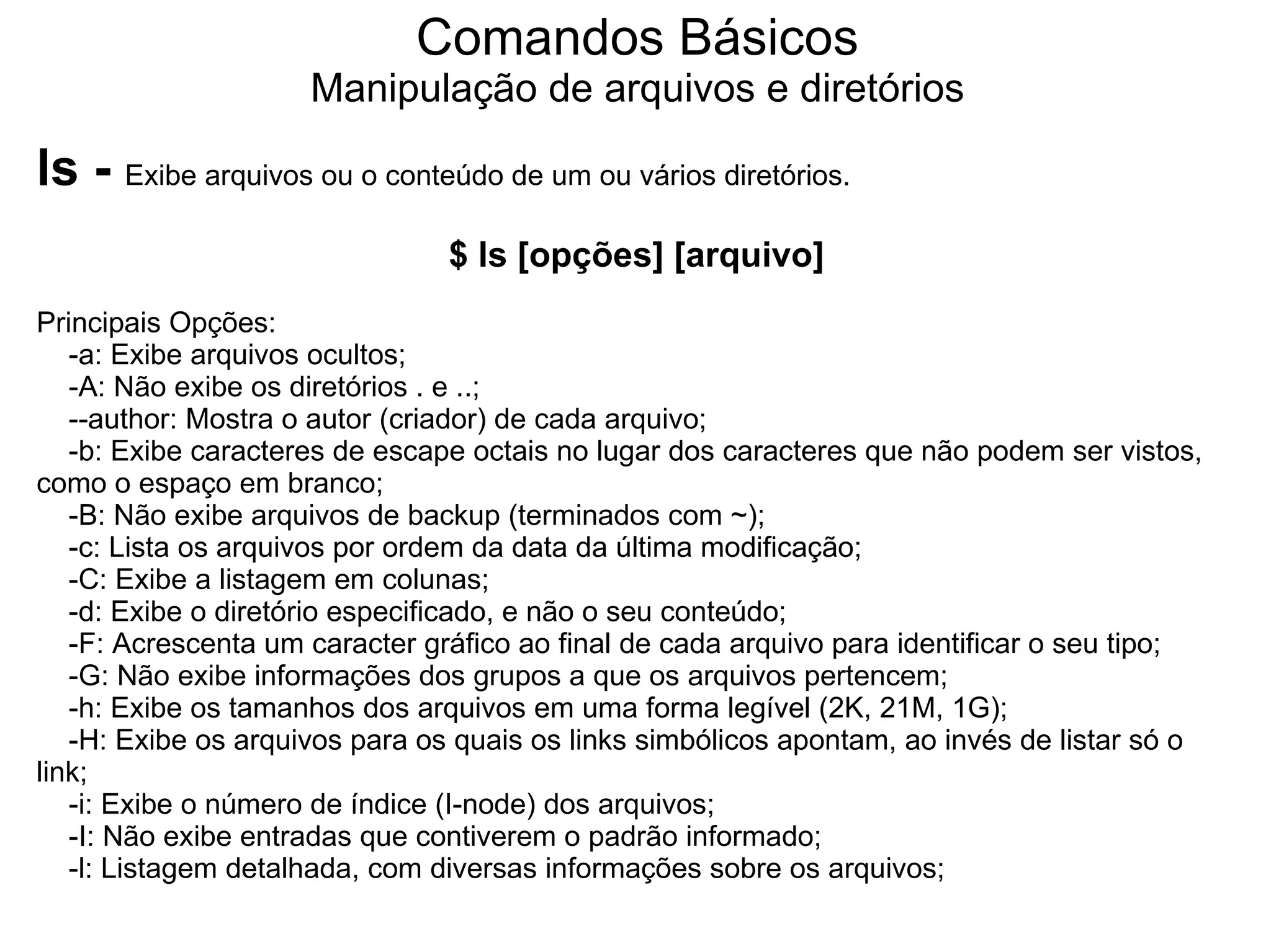 Comandos Básicos
                     Manipulação de arquivos e diretórios

ls - Exibe arquivos ou o conteúdo de um ou vários diretórios.
                                $ ls [opções] [arquivo]
Principais Opções:
   -a: Exibe arquivos ocultos;
   -A: Não exibe os diretórios . e ..;
   --author: Mostra o autor (criador) de cada arquivo;
   -b: Exibe caracteres de escape octais no lugar dos caracteres que não podem ser vistos,
como o espaço em branco;
   -B: Não exibe arquivos de backup (terminados com ~);
   -c: Lista os arquivos por ordem da data da última modificação;
   -C: Exibe a listagem em colunas;
   -d: Exibe o diretório especificado, e não o seu conteúdo;
   -F: Acrescenta um caracter gráfico ao final de cada arquivo para identificar o seu tipo;
   -G: Não exibe informações dos grupos a que os arquivos pertencem;
   -h: Exibe os tamanhos dos arquivos em uma forma legível (2K, 21M, 1G);
   -H: Exibe os arquivos para os quais os links simbólicos apontam, ao invés de listar só o
link;
   -i: Exibe o número de índice (I-node) dos arquivos;
   -I: Não exibe entradas que contiverem o padrão informado;
   -l: Listagem detalhada, com diversas informações sobre os arquivos;
 
