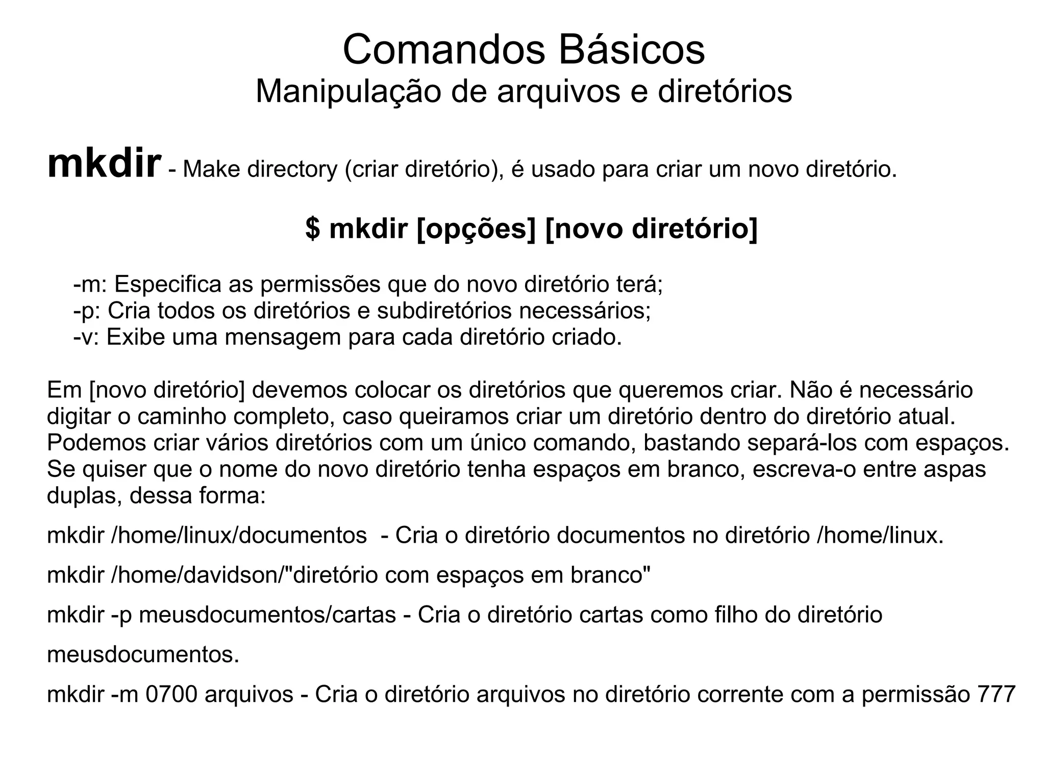 Comandos Básicos
                   Manipulação de arquivos e diretórios

mkdir - Make directory (criar diretório), é usado para criar um novo diretório.
                        $ mkdir [opções] [novo diretório]
  -m: Especifica as permissões que do novo diretório terá;
  -p: Cria todos os diretórios e subdiretórios necessários;
  -v: Exibe uma mensagem para cada diretório criado.

Em [novo diretório] devemos colocar os diretórios que queremos criar. Não é necessário
digitar o caminho completo, caso queiramos criar um diretório dentro do diretório atual.
Podemos criar vários diretórios com um único comando, bastando separá-los com espaços.
Se quiser que o nome do novo diretório tenha espaços em branco, escreva-o entre aspas
duplas, dessa forma:
mkdir /home/linux/documentos - Cria o diretório documentos no diretório /home/linux.
mkdir /home/davidson/"diretório com espaços em branco"
mkdir -p meusdocumentos/cartas - Cria o diretório cartas como filho do diretório
meusdocumentos.
mkdir -m 0700 arquivos - Cria o diretório arquivos no diretório corrente com a permissão 777
 