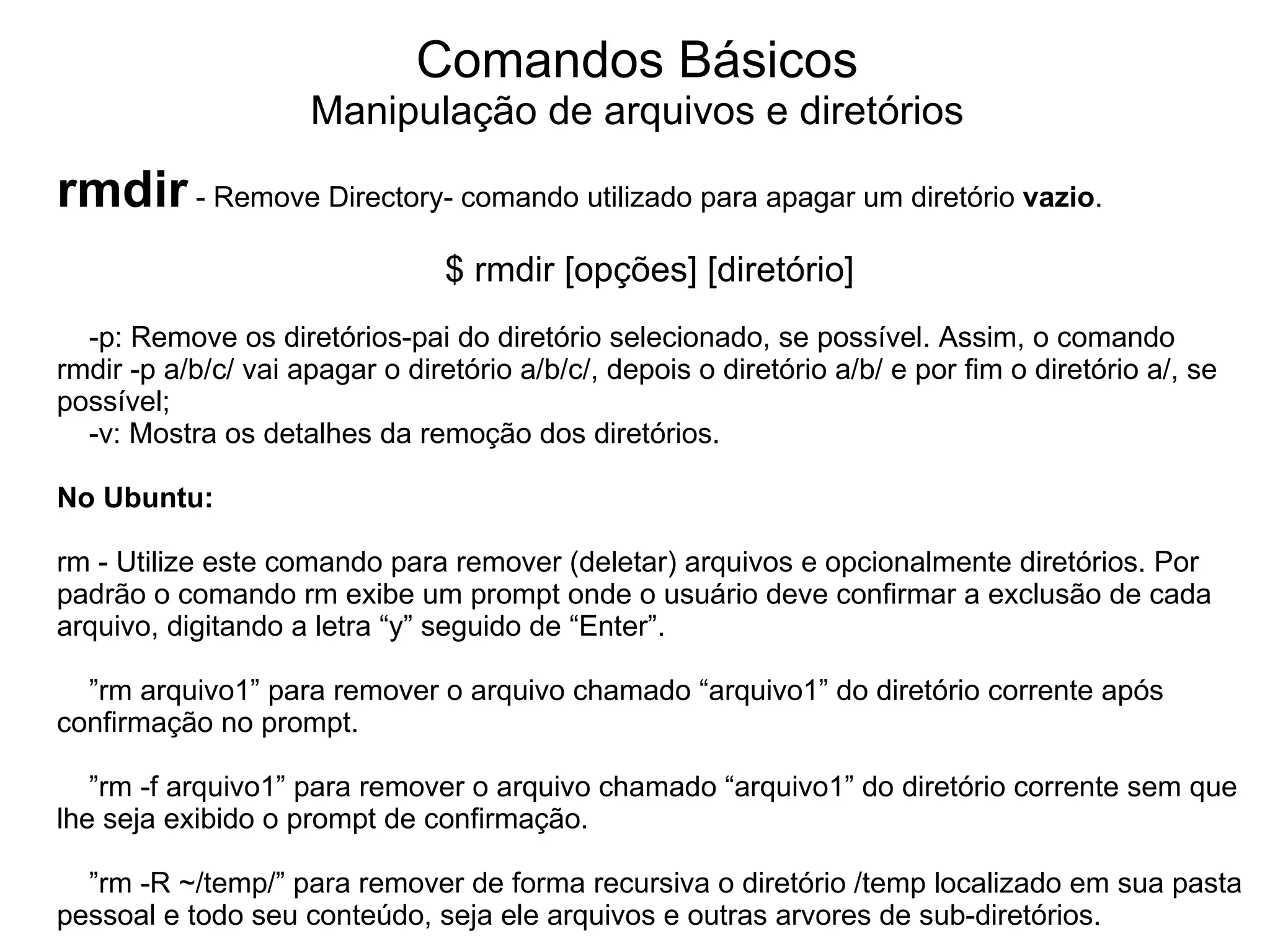 Comandos Básicos
                     Manipulação de arquivos e diretórios

rmdir - Remove Directory- comando utilizado para apagar um diretório vazio.
                                 $ rmdir [opções] [diretório]
  -p: Remove os diretórios-pai do diretório selecionado, se possível. Assim, o comando
rmdir -p a/b/c/ vai apagar o diretório a/b/c/, depois o diretório a/b/ e por fim o diretório a/, se
possível;
  -v: Mostra os detalhes da remoção dos diretórios.

No Ubuntu:

rm - Utilize este comando para remover (deletar) arquivos e opcionalmente diretórios. Por
padrão o comando rm exibe um prompt onde o usuário deve confirmar a exclusão de cada
arquivo, digitando a letra “y” seguido de “Enter”.

  ”rm arquivo1” para remover o arquivo chamado “arquivo1” do diretório corrente após
confirmação no prompt.

   ”rm -f arquivo1” para remover o arquivo chamado “arquivo1” do diretório corrente sem que
lhe seja exibido o prompt de confirmação.

  ”rm -R ~/temp/” para remover de forma recursiva o diretório /temp localizado em sua pasta
pessoal e todo seu conteúdo, seja ele arquivos e outras arvores de sub-diretórios.
 