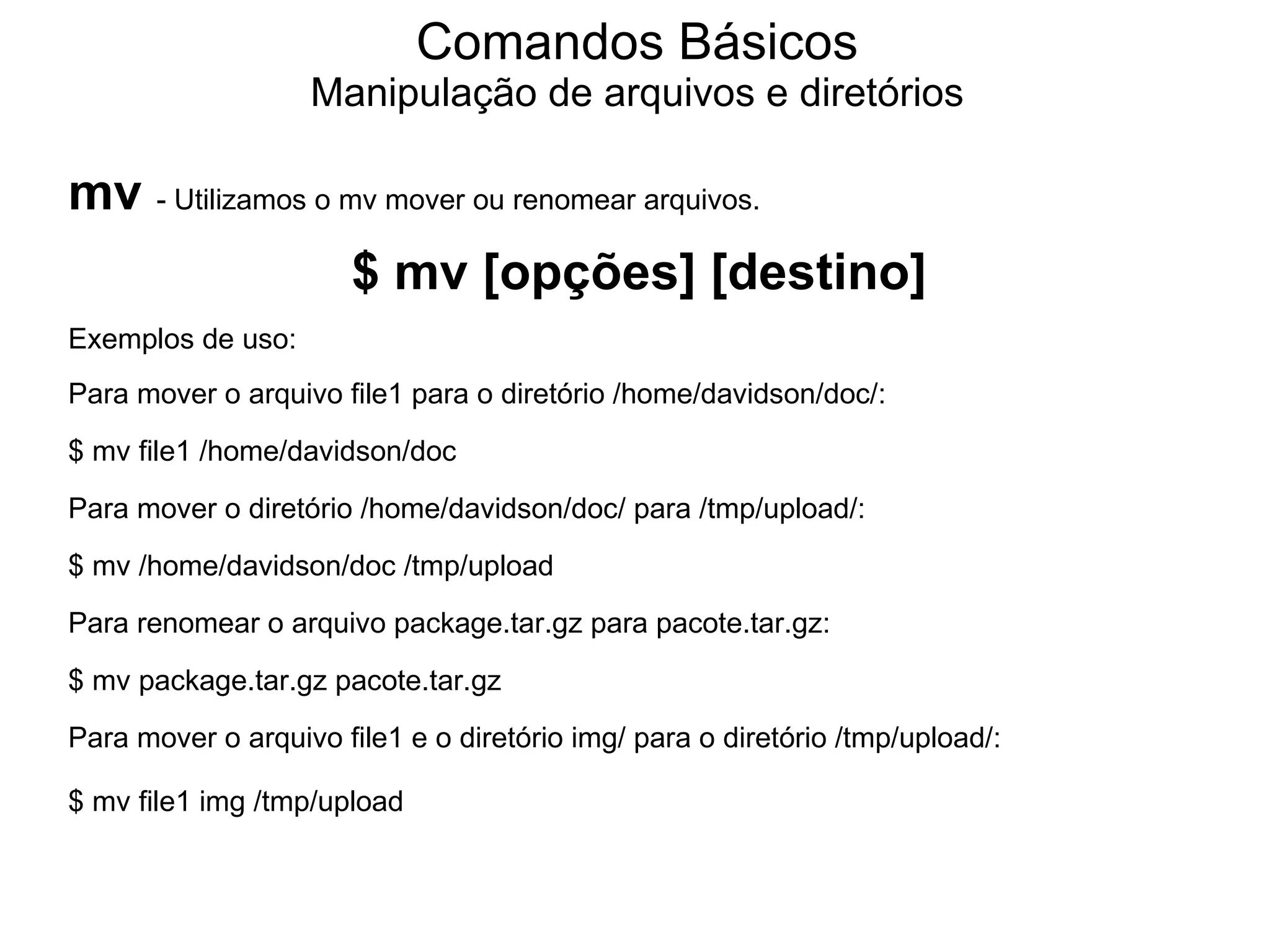 Comandos Básicos
                   Manipulação de arquivos e diretórios

mv - Utilizamos o mv mover ou renomear arquivos.
                       $ mv [opções] [destino]
Exemplos de uso:
Para mover o arquivo file1 para o diretório /home/davidson/doc/:
$ mv file1 /home/davidson/doc
Para mover o diretório /home/davidson/doc/ para /tmp/upload/:
$ mv /home/davidson/doc /tmp/upload
Para renomear o arquivo package.tar.gz para pacote.tar.gz:
$ mv package.tar.gz pacote.tar.gz
Para mover o arquivo file1 e o diretório img/ para o diretório /tmp/upload/:

$ mv file1 img /tmp/upload
 
