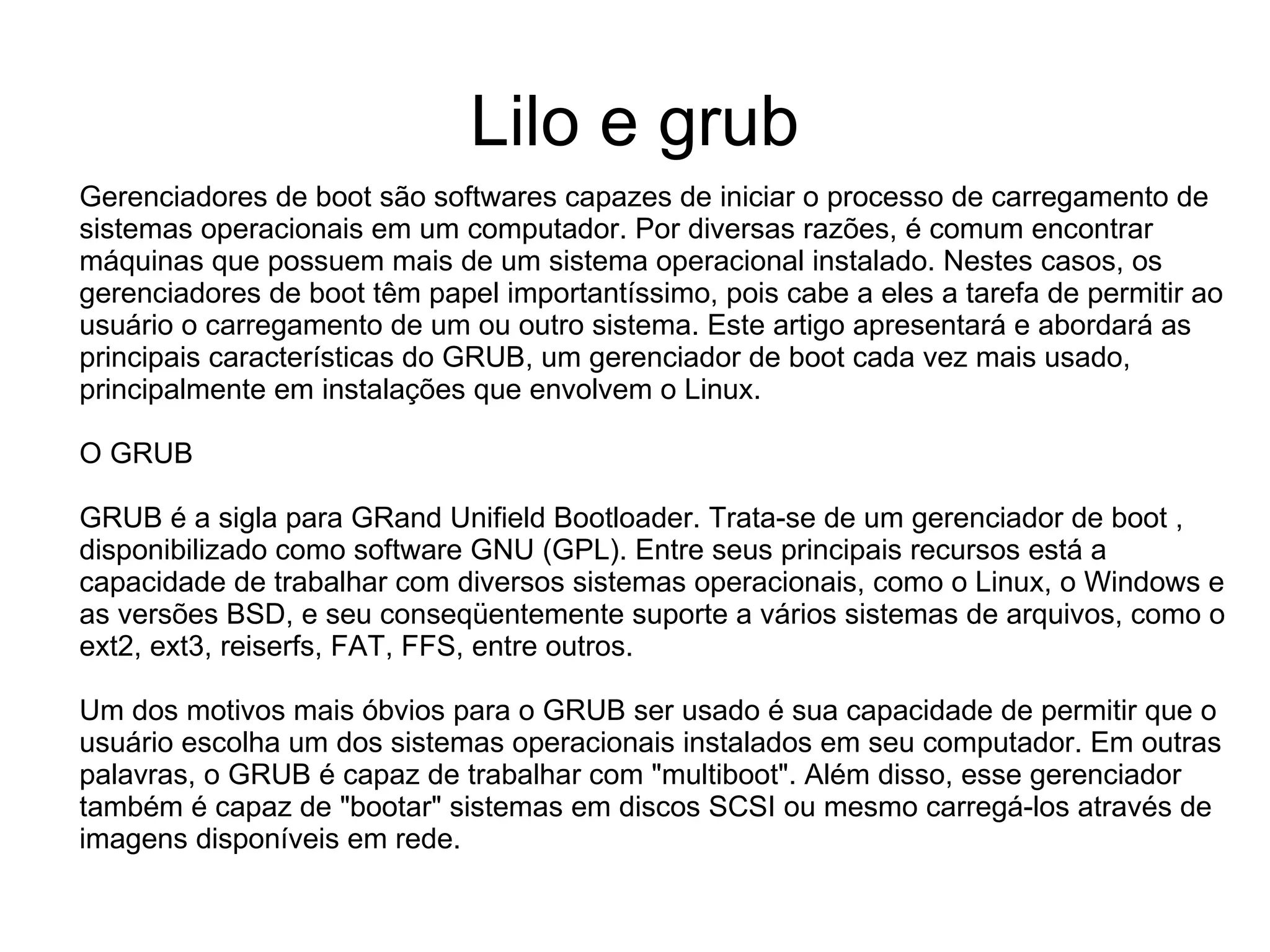 Lilo e grub
Gerenciadores de boot são softwares capazes de iniciar o processo de carregamento de
sistemas operacionais em um computador. Por diversas razões, é comum encontrar
máquinas que possuem mais de um sistema operacional instalado. Nestes casos, os
gerenciadores de boot têm papel importantíssimo, pois cabe a eles a tarefa de permitir ao
usuário o carregamento de um ou outro sistema. Este artigo apresentará e abordará as
principais características do GRUB, um gerenciador de boot cada vez mais usado,
principalmente em instalações que envolvem o Linux.

O GRUB

GRUB é a sigla para GRand Unifield Bootloader. Trata-se de um gerenciador de boot ,
disponibilizado como software GNU (GPL). Entre seus principais recursos está a
capacidade de trabalhar com diversos sistemas operacionais, como o Linux, o Windows e
as versões BSD, e seu conseqüentemente suporte a vários sistemas de arquivos, como o
ext2, ext3, reiserfs, FAT, FFS, entre outros.

Um dos motivos mais óbvios para o GRUB ser usado é sua capacidade de permitir que o
usuário escolha um dos sistemas operacionais instalados em seu computador. Em outras
palavras, o GRUB é capaz de trabalhar com "multiboot". Além disso, esse gerenciador
também é capaz de "bootar" sistemas em discos SCSI ou mesmo carregá-los através de
imagens disponíveis em rede.
 