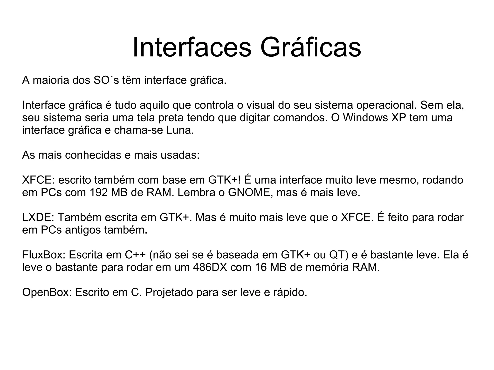 Interfaces Gráficas
A maioria dos SO´s têm interface gráfica.

Interface gráfica é tudo aquilo que controla o visual do seu sistema operacional. Sem ela,
seu sistema seria uma tela preta tendo que digitar comandos. O Windows XP tem uma
interface gráfica e chama-se Luna.

As mais conhecidas e mais usadas:

XFCE: escrito também com base em GTK+! É uma interface muito leve mesmo, rodando
em PCs com 192 MB de RAM. Lembra o GNOME, mas é mais leve.

LXDE: Também escrita em GTK+. Mas é muito mais leve que o XFCE. É feito para rodar
em PCs antigos também.

FluxBox: Escrita em C++ (não sei se é baseada em GTK+ ou QT) e é bastante leve. Ela é
leve o bastante para rodar em um 486DX com 16 MB de memória RAM.

OpenBox: Escrito em C. Projetado para ser leve e rápido.
 