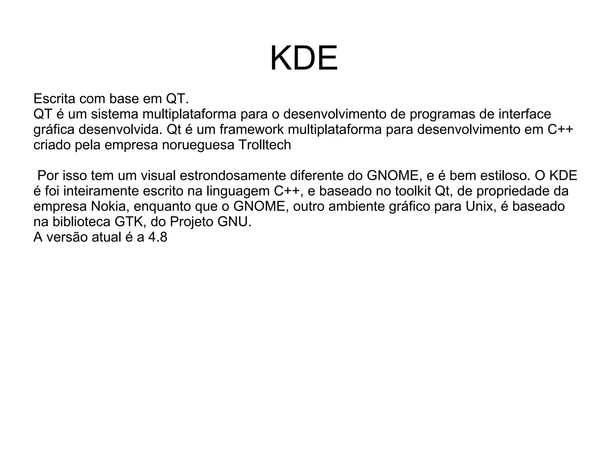 KDE
Escrita com base em QT.
QT é um sistema multiplataforma para o desenvolvimento de programas de interface
gráfica desenvolvida. Qt é um framework multiplataforma para desenvolvimento em C++
criado pela empresa norueguesa Trolltech

 Por isso tem um visual estrondosamente diferente do GNOME, e é bem estiloso. O KDE
é foi inteiramente escrito na linguagem C++, e baseado no toolkit Qt, de propriedade da
empresa Nokia, enquanto que o GNOME, outro ambiente gráfico para Unix, é baseado
na biblioteca GTK, do Projeto GNU.
A versão atual é a 4.8
 