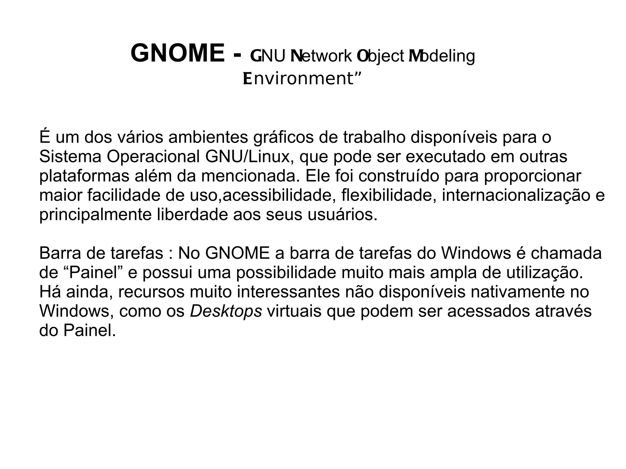 GNOME -         GNU Network Object Modeling
                           Environment”


É um dos vários ambientes gráficos de trabalho disponíveis para o
Sistema Operacional GNU/Linux, que pode ser executado em outras
plataformas além da mencionada. Ele foi construído para proporcionar
maior facilidade de uso,acessibilidade, flexibilidade, internacionalização e
principalmente liberdade aos seus usuários.

Barra de tarefas : No GNOME a barra de tarefas do Windows é chamada
de “Painel” e possui uma possibilidade muito mais ampla de utilização.
Há ainda, recursos muito interessantes não disponíveis nativamente no
Windows, como os Desktops virtuais que podem ser acessados através
do Painel.
 