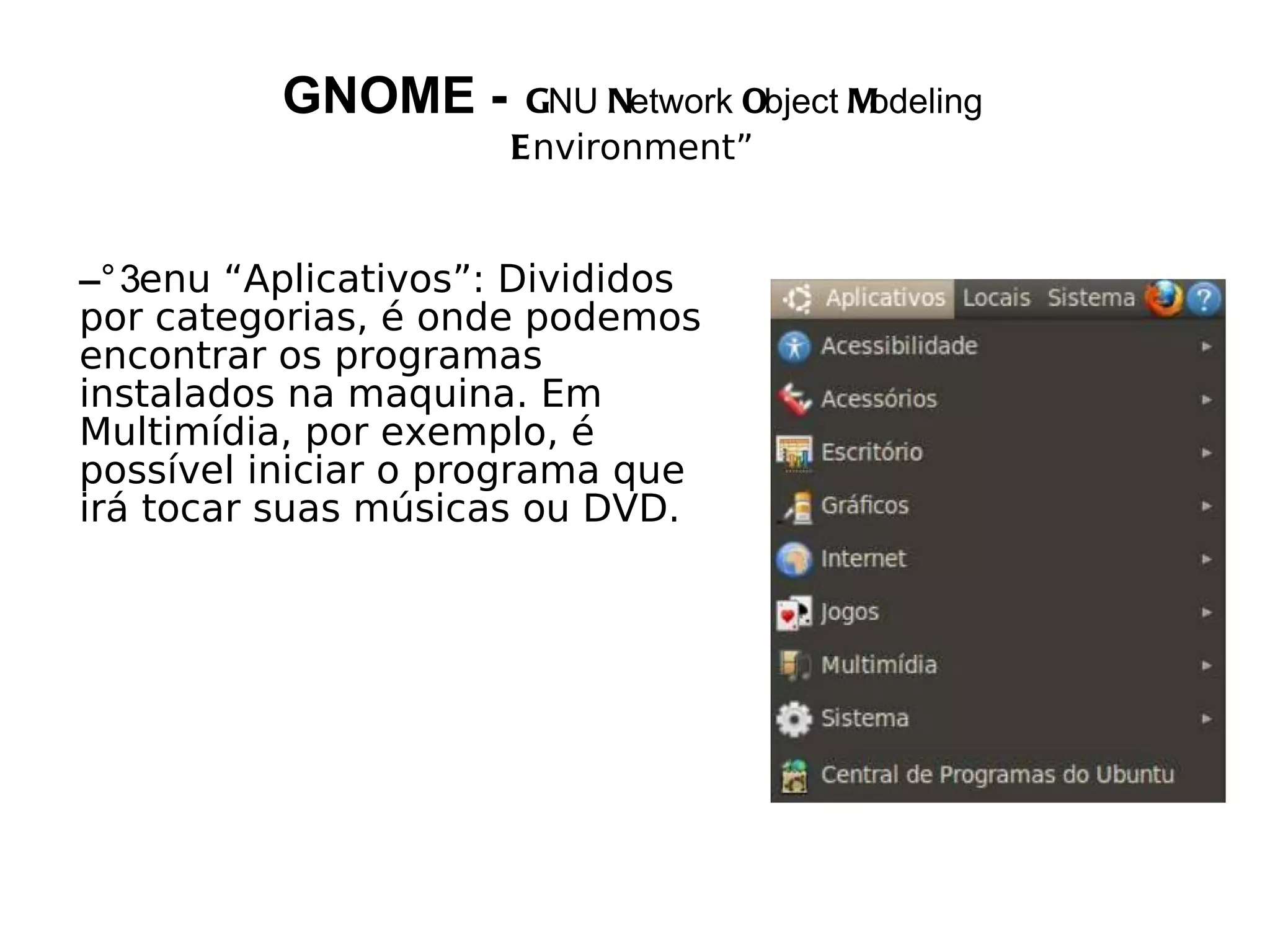 GNOME -     GNU Network Object Modeling
                     Environment”


– enu “Aplicativos”: Divididos
por categorias, é onde podemos
encontrar os programas
instalados na maquina. Em
Multimídia, por exemplo, é
possível iniciar o programa que
irá tocar suas músicas ou DVD.
 