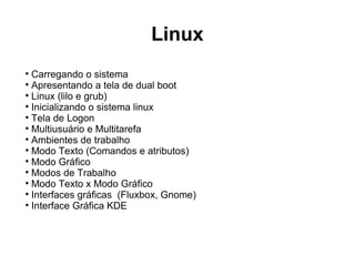 Linux

  Carregando o sistema

  Apresentando a tela de dual boot

  Linux (lilo e grub)

  Inicializando o sistema linux

  Tela de Logon

  Multiusuário e Multitarefa

  Ambientes de trabalho

  Modo Texto (Comandos e atributos)

  Modo Gráfico

  Modos de Trabalho

  Modo Texto x Modo Gráfico

  Interfaces gráficas (Fluxbox, Gnome)

  Interface Gráfica KDE
 