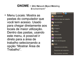 GNOME -    GNU Network Object Modeling
                    Environment”


    Menu Locais: Mostra as
    pastas do computador que
    você tem acesso. Usado
    para chegar diretamente aos
    locais de maior utilização.
    Dentro das pastas, usando
    este menu, é possível ir
    direto para a área de
    trabalho selecionando a
    opção “Mostrar Área de
    Trabalho”.
 