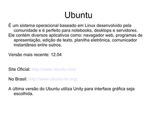 Ubuntu
É um sistema operacional baseado em Linux desenvolvido pela
   comunidade e é perfeito para notebooks, desktops e servidores.
Ele contém diversos aplicativos como: navegador web, programas de
   apresentação, edição de texto, planilha eletrônica, comunicador
   instantâneo entre outros.

Versão mais recente: 12.04


Site Oficial: http://www.ubuntu.com

No Brasil: http://www.ubuntu-br.org/

A última versão do Ubuntu utiliza Unity para interface gráfica seja
  escolhida.
 