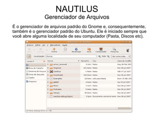 NAUTILUS
               Gerenciador de Arquivos
É o gerenciador de arquivos padrão do Gnome e, consequentemente,
também é o gerenciador padrão do Ubuntu. Ele é iniciado sempre que
você abre alguma localidade de seu computador (Pasta, Discos etc).
 