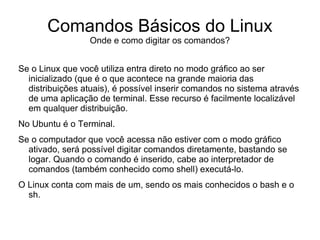 Comandos Básicos do Linux
                  Onde e como digitar os comandos?


Se o Linux que você utiliza entra direto no modo gráfico ao ser
  inicializado (que é o que acontece na grande maioria das
  distribuições atuais), é possível inserir comandos no sistema através
  de uma aplicação de terminal. Esse recurso é facilmente localizável
  em qualquer distribuição.
No Ubuntu é o Terminal.
Se o computador que você acessa não estiver com o modo gráfico
  ativado, será possível digitar comandos diretamente, bastando se
  logar. Quando o comando é inserido, cabe ao interpretador de
  comandos (também conhecido como shell) executá-lo.
O Linux conta com mais de um, sendo os mais conhecidos o bash e o
  sh.
 
