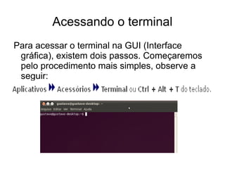 Acessando o terminal
Para acessar o terminal na GUI (Interface
 gráfica), existem dois passos. Começaremos
 pelo procedimento mais simples, observe a
 seguir:
 