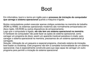 Boot
Em informática, boot é o termo em inglês para o processo de iniciação do computador
que carrega o sistema operacional quando a máquina é ligada.

Muitos computadores podem executar apenas códigos existentes na memória de trabalho
(ROM ou RAM); os sistemas operacionais modernos são normalmente armazenados em
disco rígido, CD-ROM ou outros dispositivos de armazenamento.
Logo que o computador é ligado, ele não tem um sistema operacional na memória.
O hardware do computador não pode fazer as ações do sistema operacional, como
carregar um programa do disco; assim um aparente insolúvel paradoxo é criado: para
carregar o sistema operacional na memória, precisamos de um sistema operacional já
carregado.
Solução: Utilização de um pequeno e especial programa, chamado sistema de iniciação,
boot loader ou bootstrap. Este programa não tem a completa funcionalidade de um sistema
operacional, mas é especialmente construído para que seja capaz de carregar um outro
programa para permitir a iniciação do sistema operacional.
 
