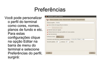 Preferências
Você pode personalizar
 o perfil do terminal
 como cores, nomes,
 planos de fundo e etc.
 Para estas
 configurações clique
 na opção Editar na
 barra de menu do
 terminal e selecione
 Preferências do perfil,
 surgirá:
 