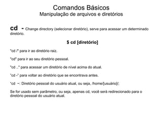 Comandos Básicos
                    Manipulação de arquivos e diretórios

cd - Change directory (selecionar diretório), serve para acessar um determinado
diretório.

                                    $ cd [diretório]
"cd /" para ir ao diretório raiz.

"cd" para ir ao seu diretório pessoal.

"cd .." para acessar um diretório de nível acima do atual.

”cd -” para voltar ao diretório que se encontrava antes.

“cd ~: Diretório pessoal do usuário atual, ou seja, /home/[usuário]/;

Se for usado sem parâmetro, ou seja, apenas cd, você será redirecionado para o
diretório pessoal do usuário atual.
 