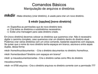 Comandos Básicos
                   Manipulação de arquivos e diretórios

mkdir - Make directory (criar diretório), é usado para criar um novo diretório.
                        $ mkdir [opções] [novo diretório]
  -m: Especifica as permissões que do novo diretório terá;
  -p: Cria todos os diretórios e subdiretórios necessários;
  -v: Exibe uma mensagem para cada diretório criado.

Em [novo diretório] devemos colocar os diretórios que queremos criar. Não é necessário
digitar o caminho completo, caso queiramos criar um diretório dentro do diretório atual.
Podemos criar vários diretórios com um único comando, bastando separá-los com espaços.
Se quiser que o nome do novo diretório tenha espaços em branco, escreva-o entre aspas
duplas, dessa forma:
mkdir /home/linux/documentos - Cria o diretório documentos no diretório /home/linux.
mkdir /home/davidson/"diretório com espaços em branco"
mkdir -p meusdocumentos/cartas - Cria o diretório cartas como filho do diretório
meusdocumentos.
mkdir -m 0700 arquivos - Cria o diretório arquivos no diretório corrente com a permissão 777
 