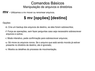 Comandos Básicos
                    Manipulação de arquivos e diretórios
mv - Utilizamos o mv mover ou renomear arquivos.
                     $ mv [opções] [destino]
Opções:
  -b: Cria um backup dos arquivos de destino, se eles forem sobrescritos;
  -f: Força as operações, sem fazer perguntas caso seja necessário sobrescrever
   arquivos e outros;
  -i: Modo interativo, pede confirmação para sobrescrever arquivos;
  -u: Só move os arquivos novos. Se o arquivo que está sendo movido já estiver
   presente no diretório de destino, ele é ignorado;
  -v: Mostra os detalhes do processo de movimentação.
 