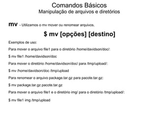 Comandos Básicos
                   Manipulação de arquivos e diretórios

mv - Utilizamos o mv mover ou renomear arquivos.
                       $ mv [opções] [destino]
Exemplos de uso:
Para mover o arquivo file1 para o diretório /home/davidson/doc/:
$ mv file1 /home/davidson/doc
Para mover o diretório /home/davidson/doc/ para /tmp/upload/:
$ mv /home/davidson/doc /tmp/upload
Para renomear o arquivo package.tar.gz para pacote.tar.gz:
$ mv package.tar.gz pacote.tar.gz
Para mover o arquivo file1 e o diretório img/ para o diretório /tmp/upload/:

$ mv file1 img /tmp/upload
 