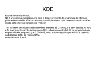 KDE
Escrita com base em QT.
QT é um sistema multiplataforma para o desenvolvimento de programas de interface
gráfica desenvolvida. Qt é um framework multiplataforma para desenvolvimento em C++
criado pela empresa norueguesa Trolltech

 Por isso tem um visual estrondosamente diferente do GNOME, e é bem estiloso. O KDE
é foi inteiramente escrito na linguagem C++, e baseado no toolkit Qt, de propriedade da
empresa Nokia, enquanto que o GNOME, outro ambiente gráfico para Unix, é baseado
na biblioteca GTK, do Projeto GNU.
A versão atual é a 4.8
 