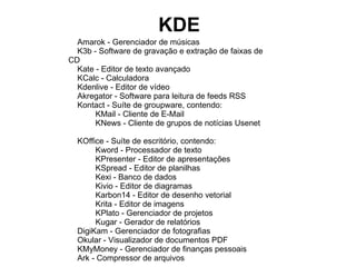 KDE
  Amarok - Gerenciador de músicas
  K3b - Software de gravação e extração de faixas de
CD
  Kate - Editor de texto avançado
  KCalc - Calculadora
  Kdenlive - Editor de vídeo
  Akregator - Software para leitura de feeds RSS
  Kontact - Suíte de groupware, contendo:
       KMail - Cliente de E-Mail
       KNews - Cliente de grupos de notícias Usenet

  KOffice - Suíte de escritório, contendo:
       Kword - Processador de texto
       KPresenter - Editor de apresentações
       KSpread - Editor de planilhas
       Kexi - Banco de dados
       Kivio - Editor de diagramas
       Karbon14 - Editor de desenho vetorial
       Krita - Editor de imagens
       KPlato - Gerenciador de projetos
       Kugar - Gerador de relatórios
  DigiKam - Gerenciador de fotografias
  Okular - Visualizador de documentos PDF
  KMyMoney - Gerenciador de finanças pessoais
  Ark - Compressor de arquivos
 