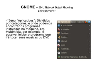 GNOME -     GNU Network Object Modeling
                     Environment”


– enu “Aplicativos”: Divididos
por categorias, é onde podemos
encontrar os programas
instalados na maquina. Em
Multimídia, por exemplo, é
possível iniciar o programa que
irá tocar suas músicas ou DVD.
 