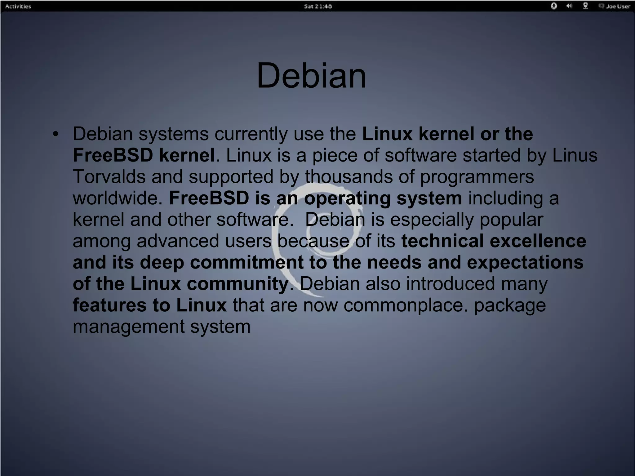 Debian
● Debian systems currently use the Linux kernel or the
FreeBSD kernel. Linux is a piece of software started by Linus
Torvalds and supported by thousands of programmers
worldwide. FreeBSD is an operating system including a
kernel and other software. Debian is especially popular
among advanced users because of its technical excellence
and its deep commitment to the needs and expectations
of the Linux community. Debian also introduced many
features to Linux that are now commonplace. package
management system
 