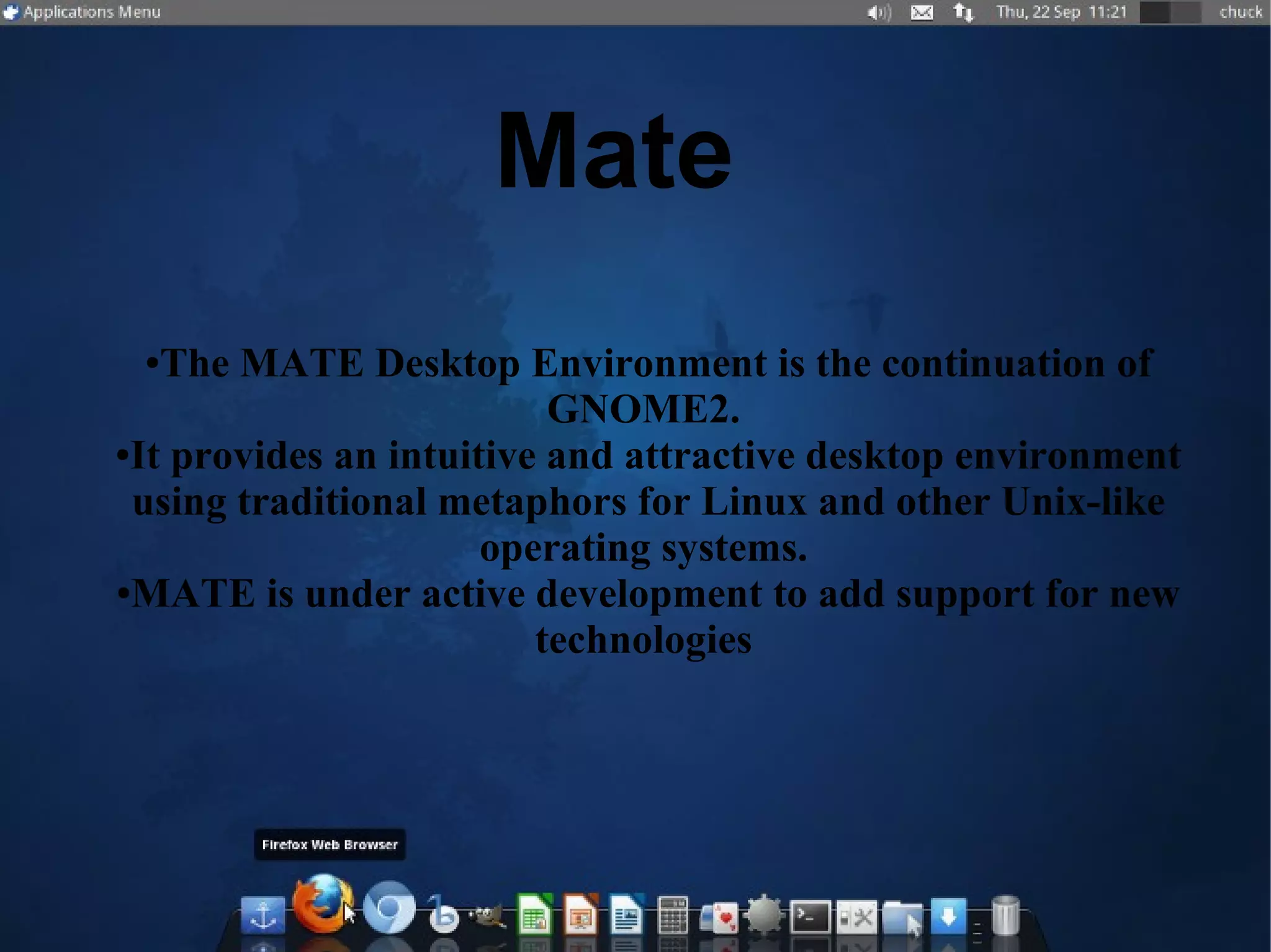Mate
●The MATE Desktop Environment is the continuation of
GNOME2.
●It provides an intuitive and attractive desktop environment
using traditional metaphors for Linux and other Unix-like
operating systems.
●MATE is under active development to add support for new
technologies
 