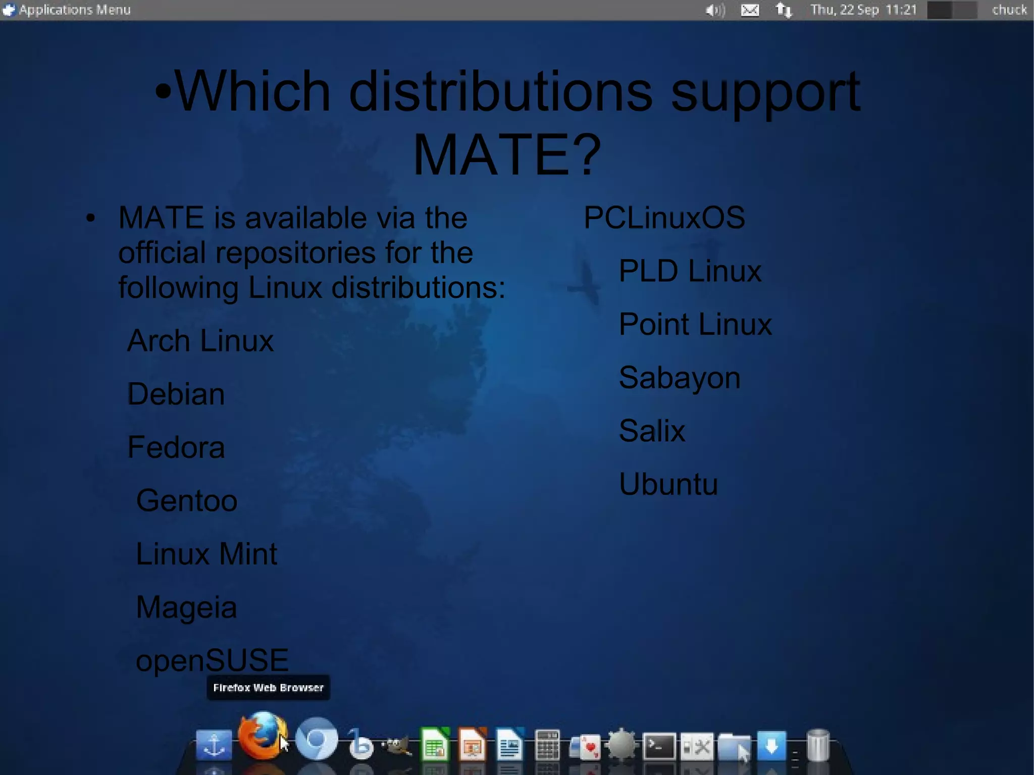 ●Which distributions support
MATE?
● MATE is available via the
official repositories for the
following Linux distributions:
Arch Linux
Debian
Fedora
Gentoo
Linux Mint
Mageia
openSUSE
PCLinuxOS
PLD Linux
Point Linux
Sabayon
Salix
Ubuntu
 