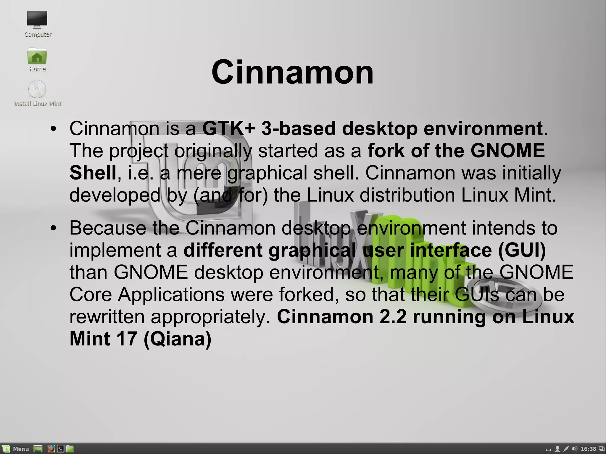 Cinnamon
● Cinnamon is a GTK+ 3-based desktop environment.
The project originally started as a fork of the GNOME
Shell, i.e. a mere graphical shell. Cinnamon was initially
developed by (and for) the Linux distribution Linux Mint.
● Because the Cinnamon desktop environment intends to
implement a different graphical user interface (GUI)
than GNOME desktop environment, many of the GNOME
Core Applications were forked, so that their GUIs can be
rewritten appropriately. Cinnamon 2.2 running on Linux
Mint 17 (Qiana)
 