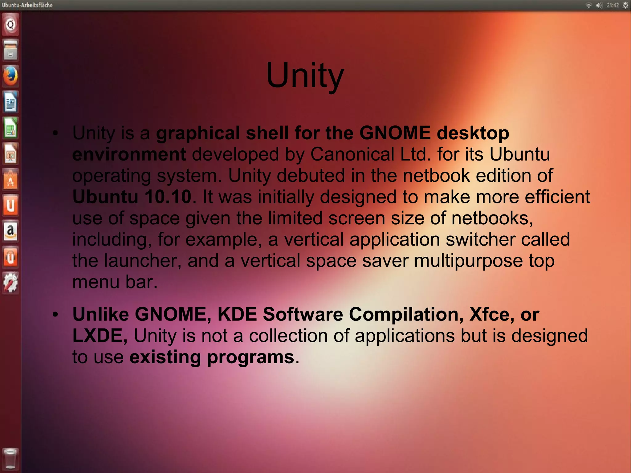 Unity
● Unity is a graphical shell for the GNOME desktop
environment developed by Canonical Ltd. for its Ubuntu
operating system. Unity debuted in the netbook edition of
Ubuntu 10.10. It was initially designed to make more efficient
use of space given the limited screen size of netbooks,
including, for example, a vertical application switcher called
the launcher, and a vertical space saver multipurpose top
menu bar.
● Unlike GNOME, KDE Software Compilation, Xfce, or
LXDE, Unity is not a collection of applications but is designed
to use existing programs.
 