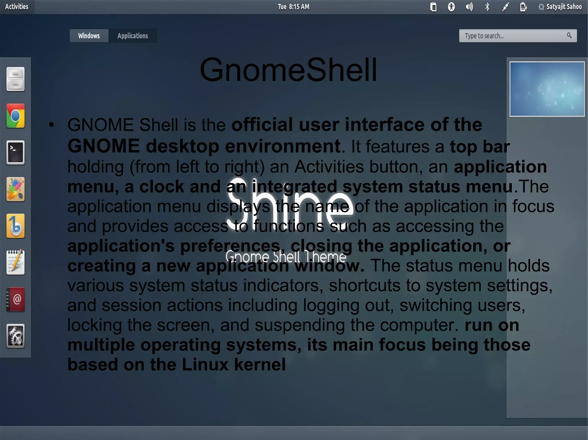 GnomeShell
●
GNOME Shell is the official user interface of the
GNOME desktop environment. It features a top bar
holding (from left to right) an Activities button, an application
menu, a clock and an integrated system status menu.The
application menu displays the name of the application in focus
and provides access to functions such as accessing the
application's preferences, closing the application, or
creating a new application window. The status menu holds
various system status indicators, shortcuts to system settings,
and session actions including logging out, switching users,
locking the screen, and suspending the computer. run on
multiple operating systems, its main focus being those
based on the Linux kernel
 
