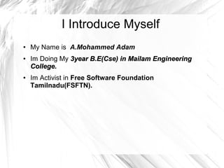I Introduce Myself
● My Name is A.Mohammed Adam
● Im Doing My 3year B.E(Cse) in Mailam Engineering3year B.E(Cse) in Mailam Engineering
College.College.
● Im Activist in Free Software Foundation
Tamilnadu(FSFTN).
 