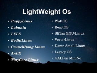 LightWeight Os
● PuppyLinux
● Lubuntu
● LXLE
● BodhiLinux
● CrunchBang Linux
● AntiX
● TinyCore Linux
● WattOS
● ReactOS
● SliTaz GNU/Linux
● VectorLinux
● Damn Small Linux
● Legacy OS
● GALPon MiniNo
 