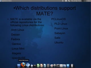 ●Which distributions support
MATE?
● MATE is available via the
official repositories for the
following Linux distributions:
Arch Linux
Debian
Fedora
Gentoo
Linux Mint
Mageia
openSUSE
PCLinuxOS
PLD Linux
Point Linux
Sabayon
Salix
Ubuntu
 