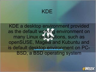 KDE
KDE a desktop environment provided
as the default working environment on
many Linux distributions, such as
openSUSE, Mageia and Kubuntu and
is default desktop environment on PC-
BSD, a BSD operating system
 