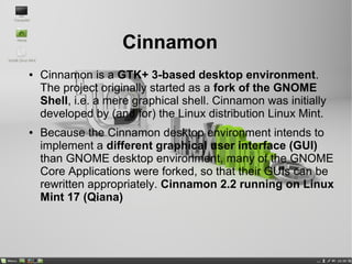 Cinnamon
● Cinnamon is a GTK+ 3-based desktop environment.
The project originally started as a fork of the GNOME
Shell, i.e. a mere graphical shell. Cinnamon was initially
developed by (and for) the Linux distribution Linux Mint.
● Because the Cinnamon desktop environment intends to
implement a different graphical user interface (GUI)
than GNOME desktop environment, many of the GNOME
Core Applications were forked, so that their GUIs can be
rewritten appropriately. Cinnamon 2.2 running on Linux
Mint 17 (Qiana)
 