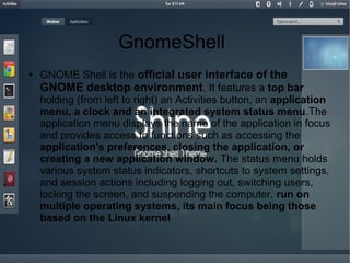 GnomeShell
●
GNOME Shell is the official user interface of the
GNOME desktop environment. It features a top bar
holding (from left to right) an Activities button, an application
menu, a clock and an integrated system status menu.The
application menu displays the name of the application in focus
and provides access to functions such as accessing the
application's preferences, closing the application, or
creating a new application window. The status menu holds
various system status indicators, shortcuts to system settings,
and session actions including logging out, switching users,
locking the screen, and suspending the computer. run on
multiple operating systems, its main focus being those
based on the Linux kernel
 