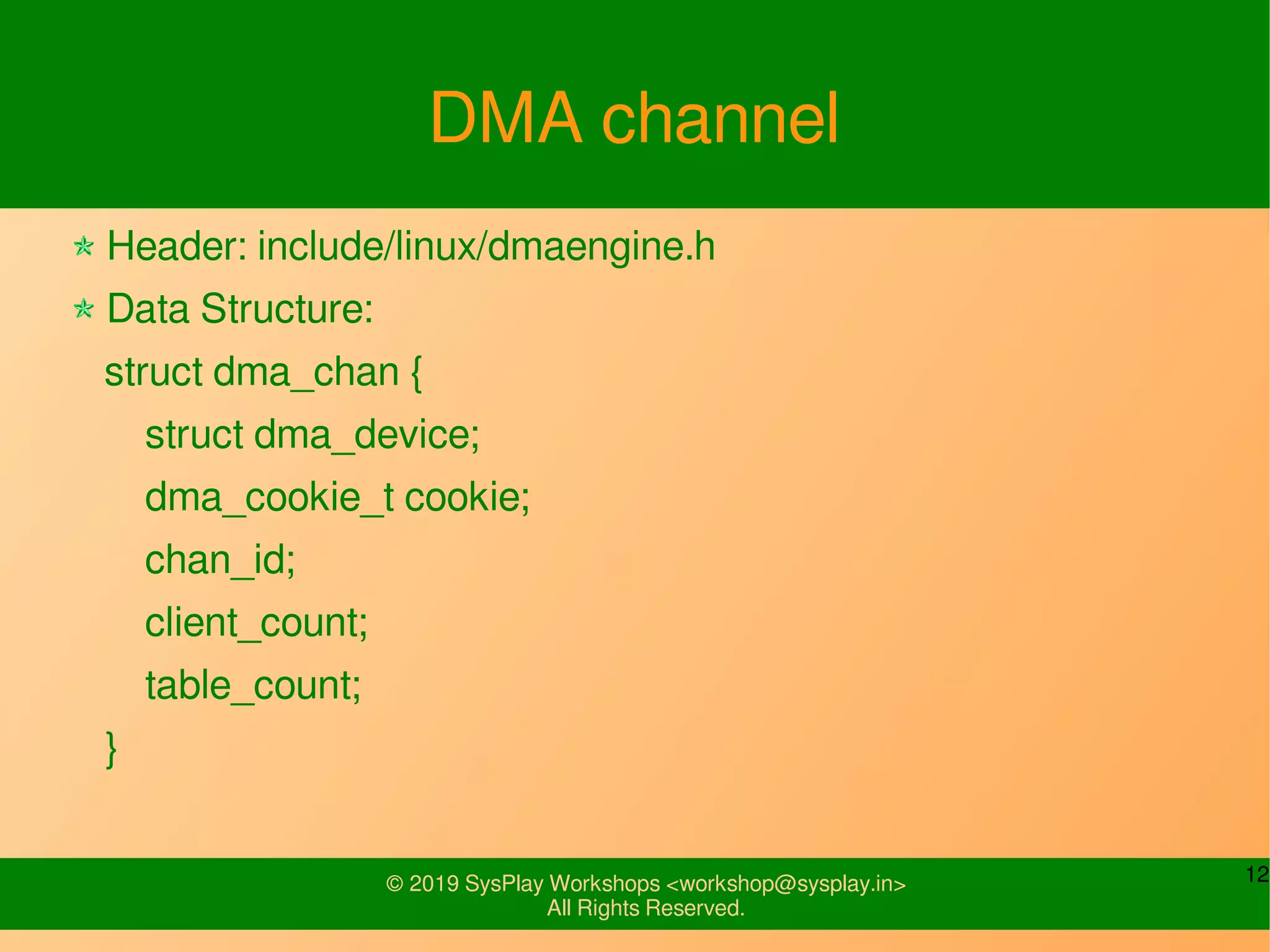 12© 2019 SysPlay Workshops <workshop@sysplay.in>
All Rights Reserved.
DMA channel
Header: include/linux/dmaengine.h
Data Structure:
struct dma_chan {
struct dma_device;
dma_cookie_t cookie;
chan_id;
client_count;
table_count;
}
 