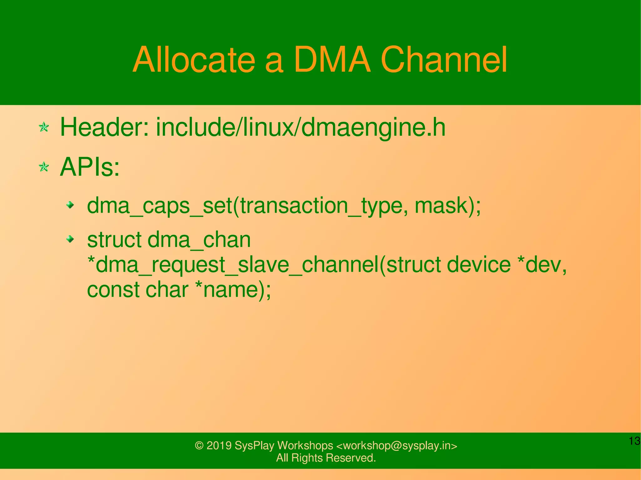 13© 2019 SysPlay Workshops <workshop@sysplay.in>
All Rights Reserved.
Allocate a DMA Channel
Header: include/linux/dmaengine.h
APIs:
dma_caps_set(transaction_type, mask);
struct dma_chan
*dma_request_slave_channel(struct device *dev,
const char *name);
 
